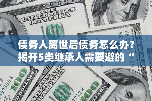北京债务人离世后债务怎么办？揭开5类继承人需要避的“坑”