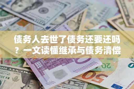 北京债务人去世了债务还要还吗？一文读懂继承与债务清偿